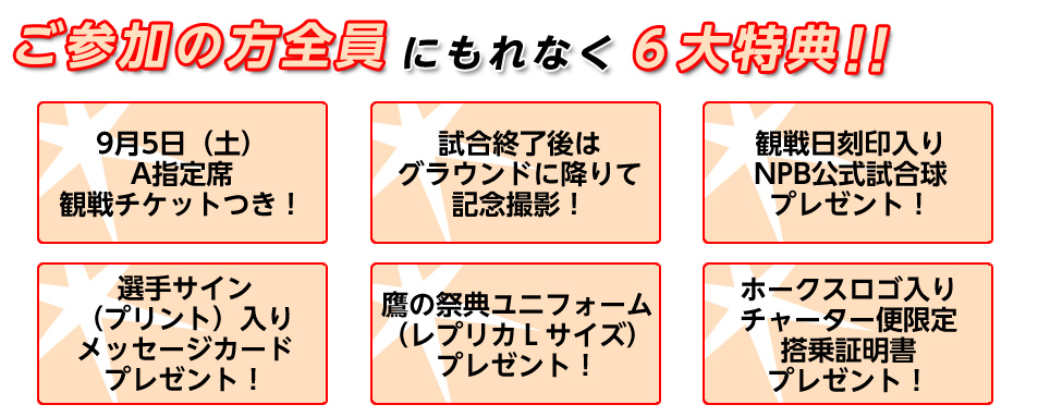 ご参加の方全員にもれなく６大特典！9月5日（土）A指定席観戦チケットつき！試合終了後はグラウンドに降りて記念撮影！観戦日刻印入りNPB公式試合球プレゼント！選手サイン（プリント）入りメッセージカードプレゼント！鷹の祭典ユニフォーム（レプリカＬサイズ）プレゼント！ホークスロゴ入りチャーター便限定搭乗証明書プレゼント！