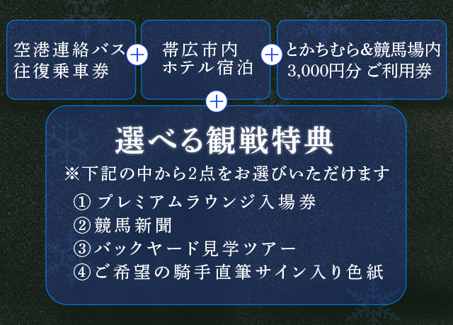 ・空港連絡バス往復乗車券・帯広市内ホテル宿泊・とかちむら&競馬場内3,000円分ご利用券・「選べる観戦特典」※2点をお選びいただけます(プレミアムラウンジ入場券/競馬新聞/バックヤード見学ツアー/ご希望の騎手直筆サイン入り色紙)